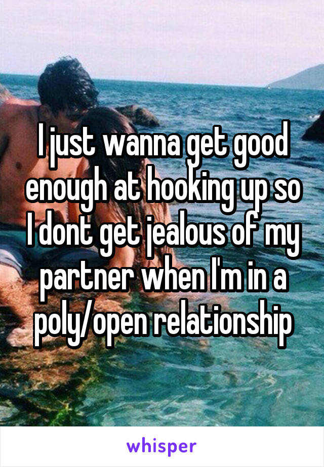 I just wanna get good enough at hooking up so I dont get jealous of my partner when I'm in a poly/open relationship