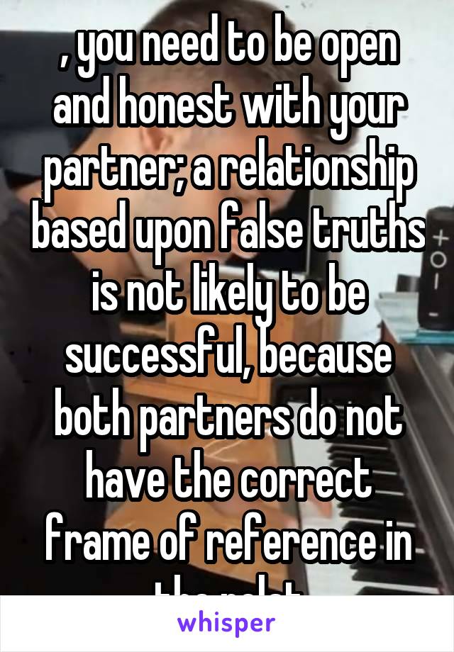 , you need to be open and honest with your partner; a relationship based upon false truths is not likely to be successful, because both partners do not have the correct frame of reference in the relat