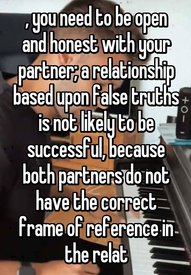 , you need to be open and honest with your partner; a relationship based upon false truths is not likely to be successful, because both partners do not have the correct frame of reference in the relat