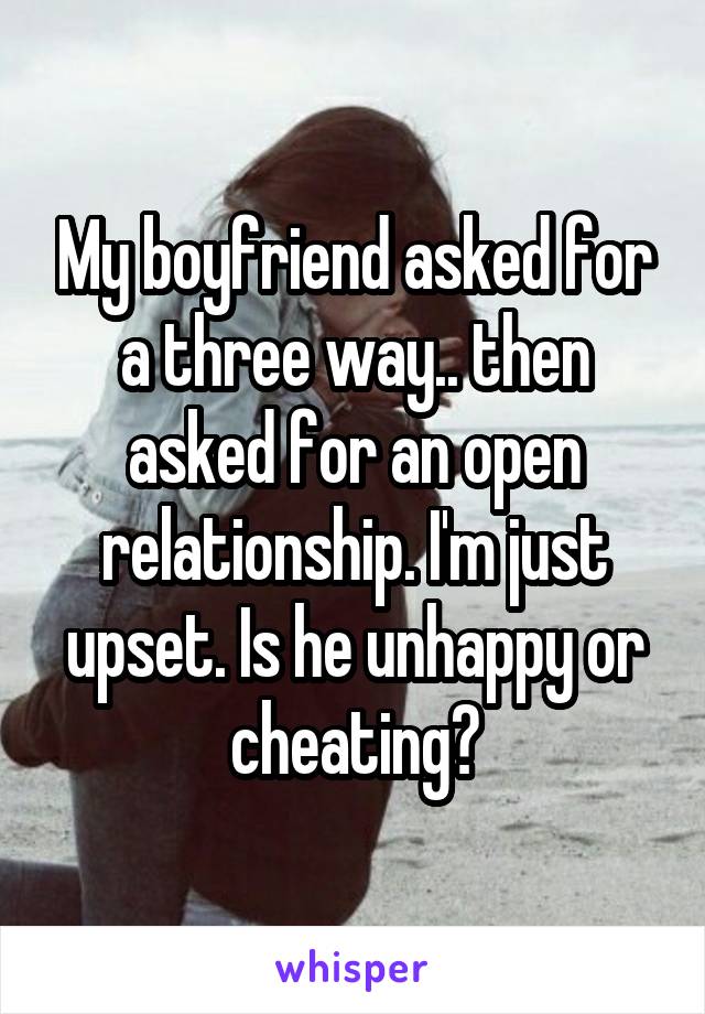 My boyfriend asked for a three way.. then asked for an open relationship. I'm just upset. Is he unhappy or cheating?