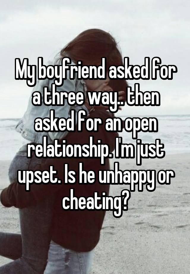 My boyfriend asked for a three way.. then asked for an open relationship. I'm just upset. Is he unhappy or cheating?