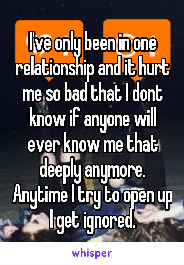 I've only been in one relationship and it hurt me so bad that I dont know if anyone will ever know me that deeply anymore. Anytime I try to open up I get ignored.