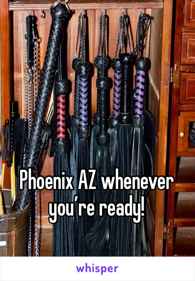 Phoenix AZ whenever you’re ready!