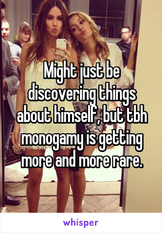 Might just be discovering things about himself, but tbh monogamy is getting more and more rare.