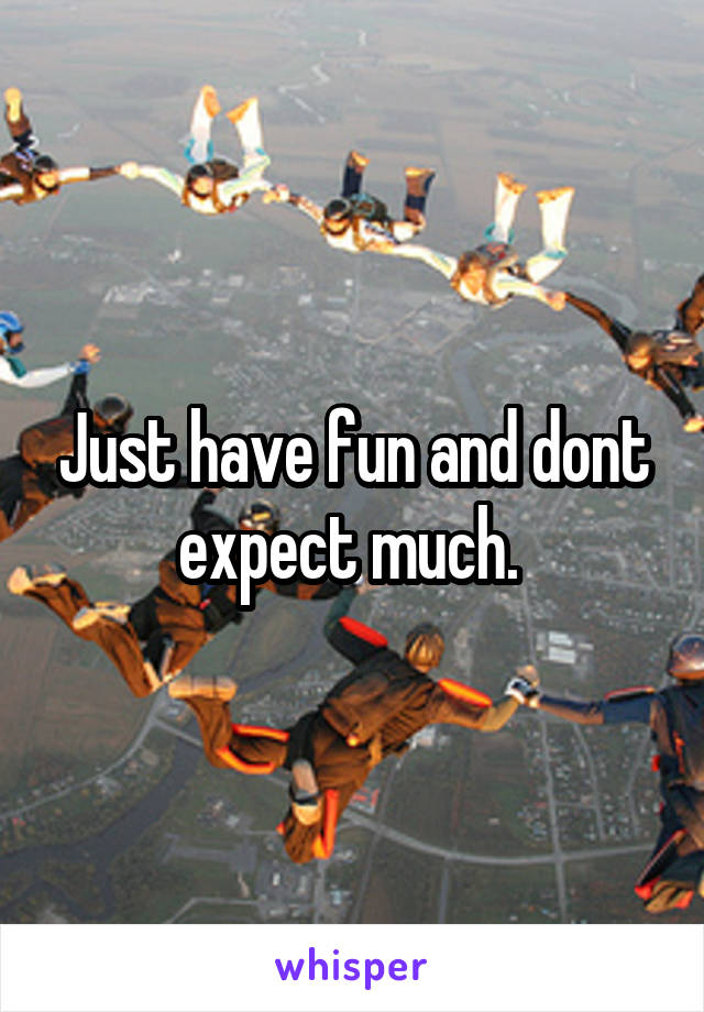 Just have fun and dont expect much. 