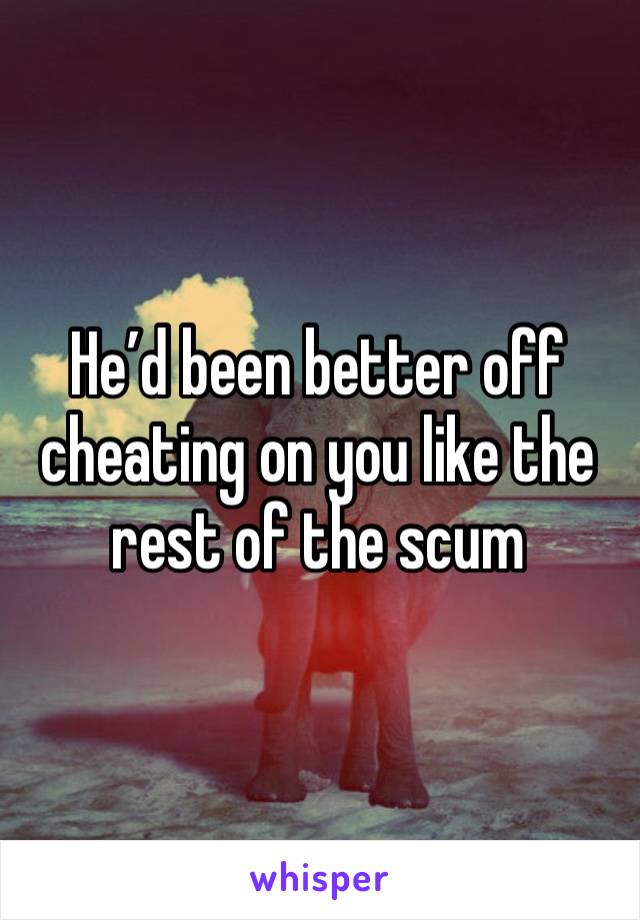 He’d been better off cheating on you like the rest of the scum 