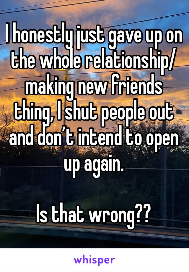 I honestly just gave up on the whole relationship/ making new friends thing, I shut people out and don’t intend to open up again.

Is that wrong??