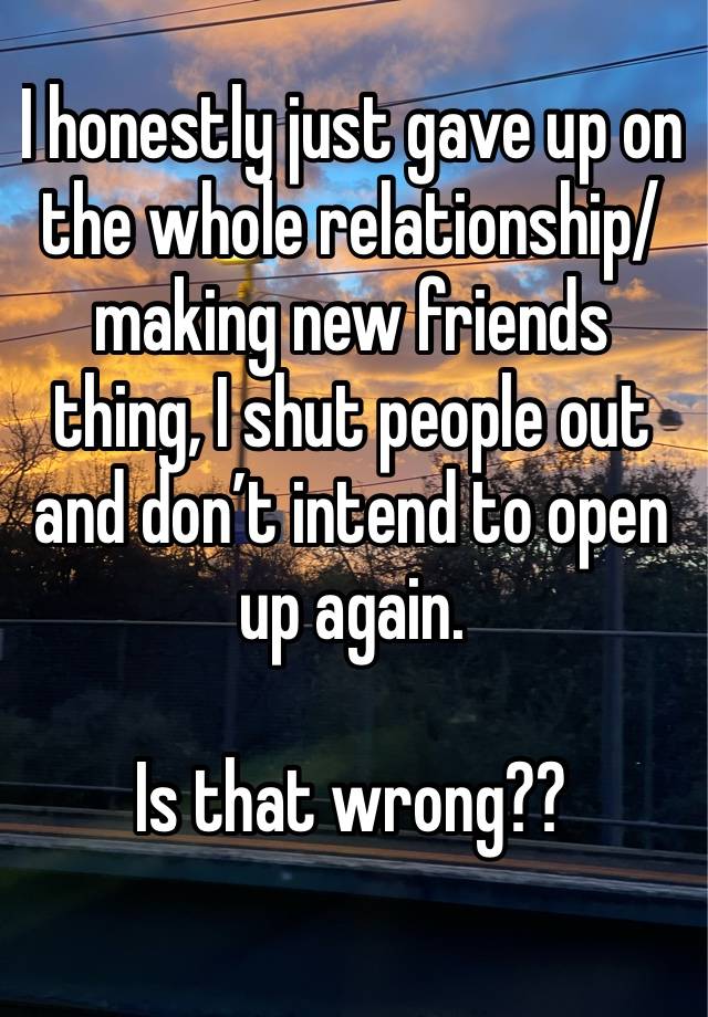 I honestly just gave up on the whole relationship/ making new friends thing, I shut people out and don’t intend to open up again.

Is that wrong??