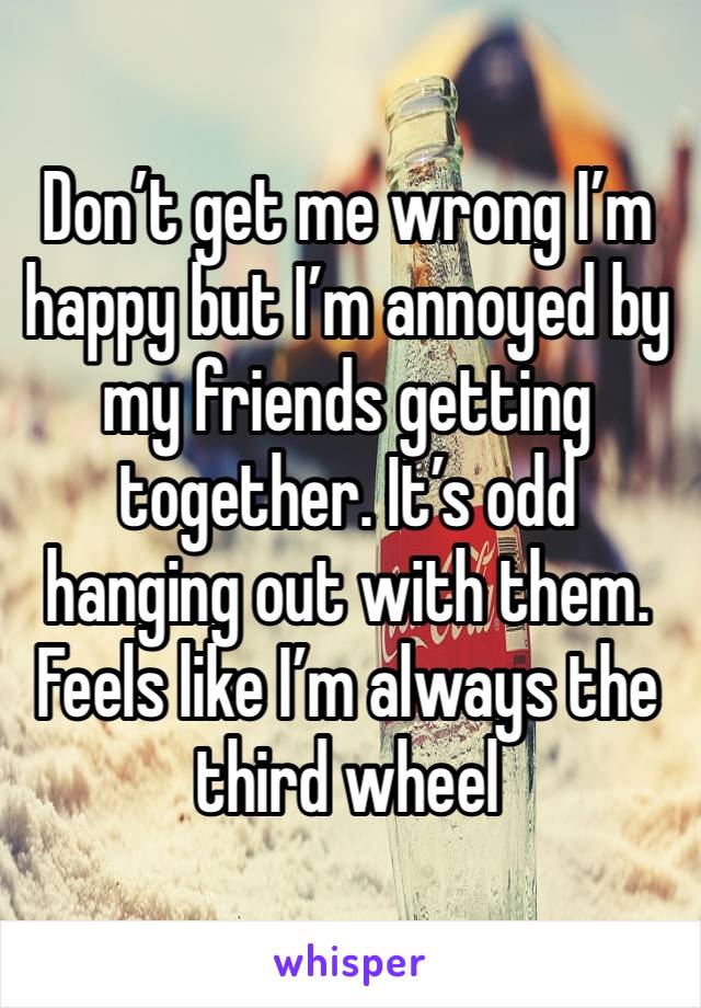 Don’t get me wrong I’m happy but I’m annoyed by my friends getting together. It’s odd hanging out with them. Feels like I’m always the third wheel 