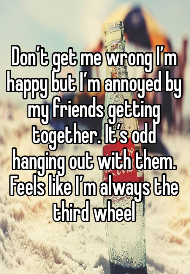 Don’t get me wrong I’m happy but I’m annoyed by my friends getting together. It’s odd hanging out with them. Feels like I’m always the third wheel 