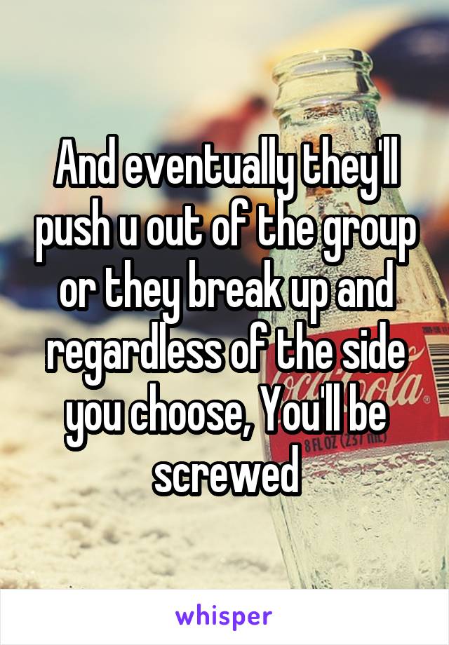 And eventually they'll push u out of the group or they break up and regardless of the side you choose, You'll be screwed