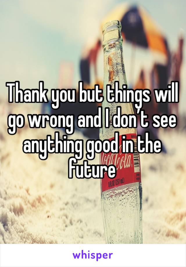 Thank you but things will go wrong and I don’t see anything good in the future 