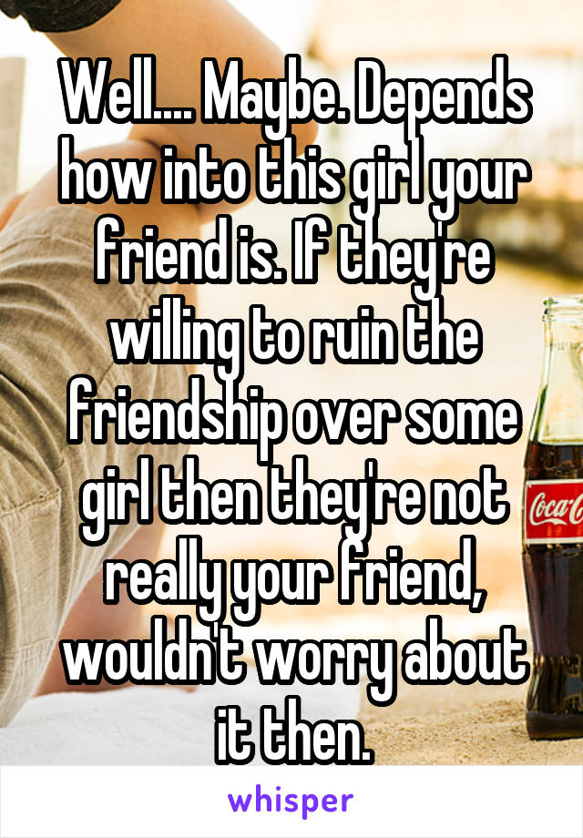 Well.... Maybe. Depends how into this girl your friend is. If they're willing to ruin the friendship over some girl then they're not really your friend, wouldn't worry about it then.