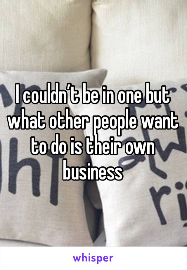 I couldn’t be in one but what other people want to do is their own business 