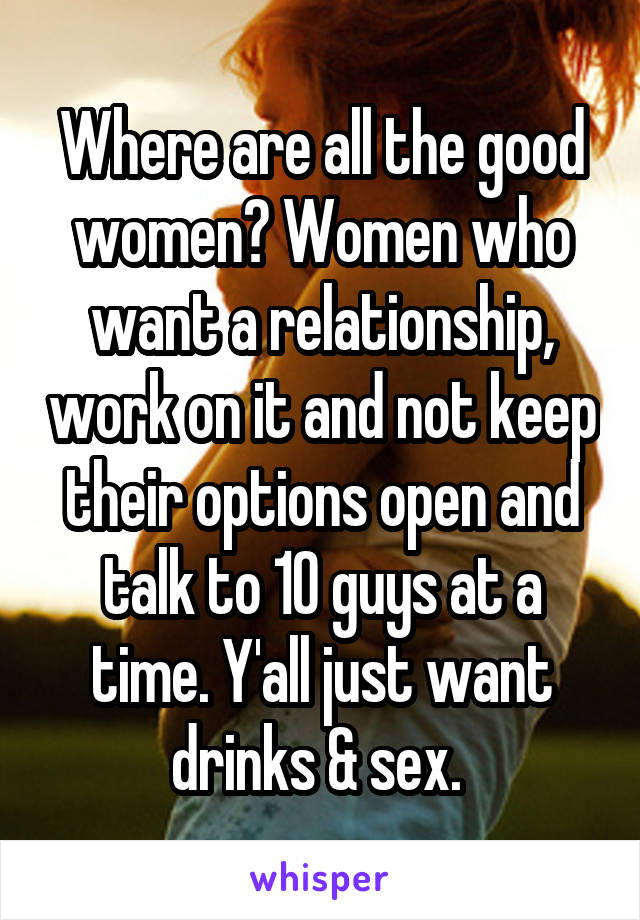 Where are all the good women? Women who want a relationship, work on it and not keep their options open and talk to 10 guys at a time. Y'all just want drinks & sex. 