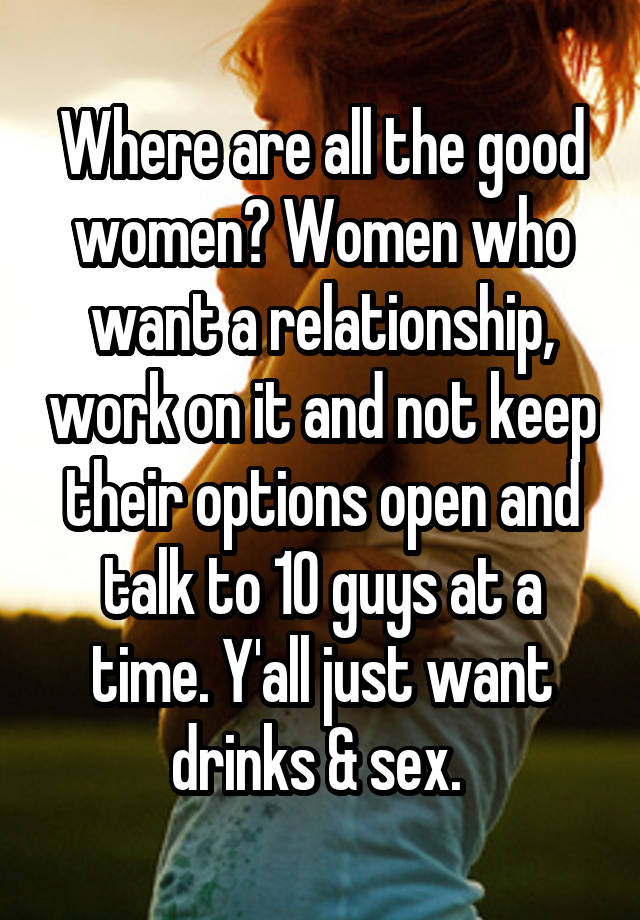 Where are all the good women? Women who want a relationship, work on it and not keep their options open and talk to 10 guys at a time. Y'all just want drinks & sex. 