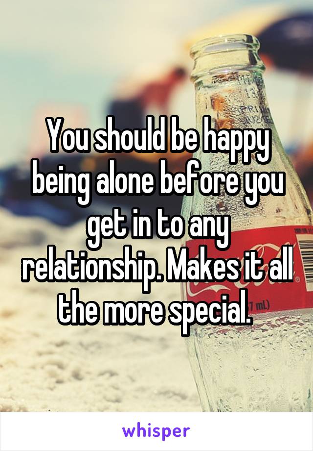 You should be happy being alone before you get in to any relationship. Makes it all the more special. 