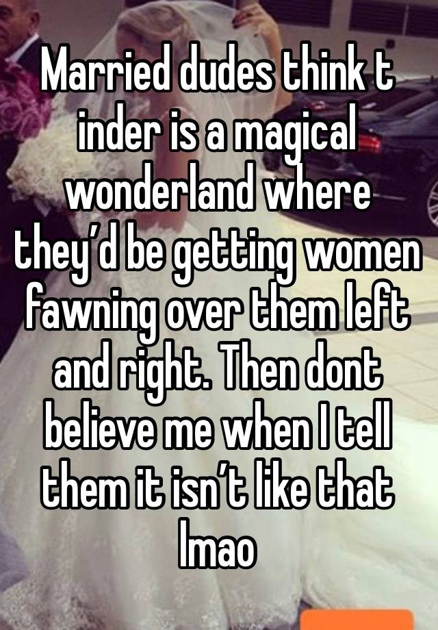 Married dudes think t inder is a magical wonderland where they’d be getting women fawning over them left and right. Then dont believe me when I tell them it isn’t like that lmao