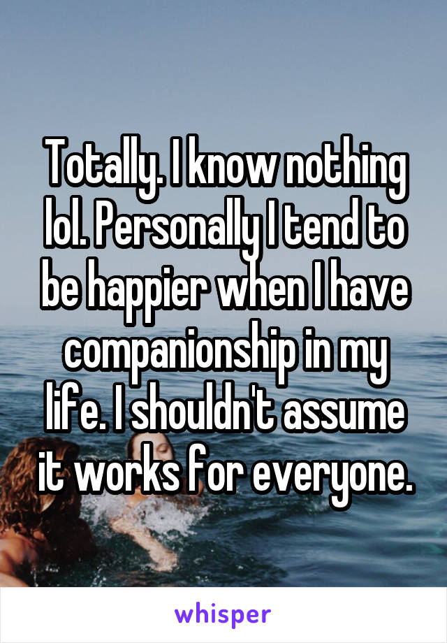 Totally. I know nothing lol. Personally I tend to be happier when I have companionship in my life. I shouldn't assume it works for everyone.