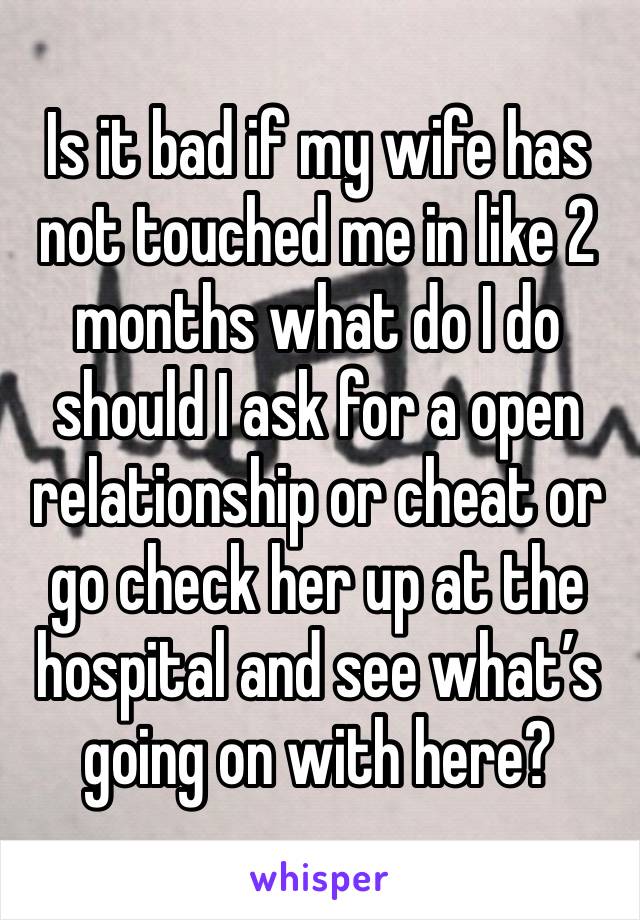 Is it bad if my wife has not touched me in like 2 months what do I do should I ask for a open relationship or cheat or go check her up at the hospital and see what’s going on with here?