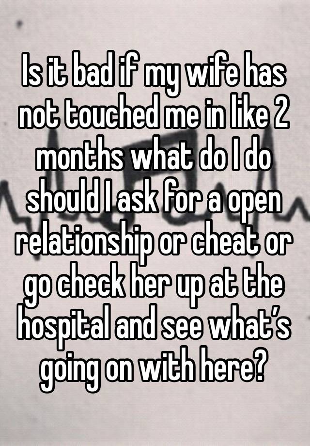 Is it bad if my wife has not touched me in like 2 months what do I do should I ask for a open relationship or cheat or go check her up at the hospital and see what’s going on with here?