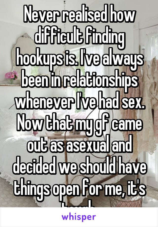 Never realised how difficult finding hookups is. I've always been in relationships whenever I've had sex. Now that my gf came out as asexual and decided we should have things open for me, it's tough.