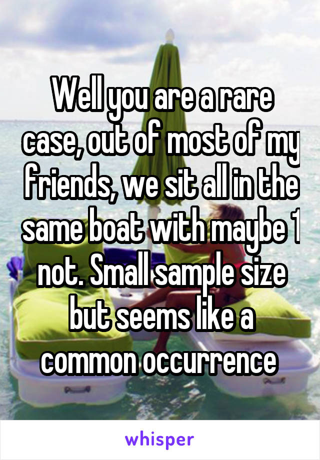 Well you are a rare case, out of most of my friends, we sit all in the same boat with maybe 1 not. Small sample size but seems like a common occurrence 