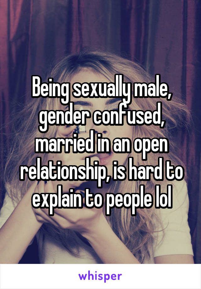 Being sexually male, gender confused, married in an open relationship, is hard to explain to people lol