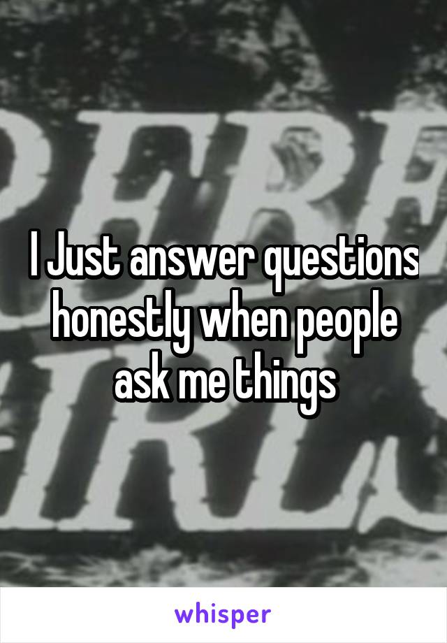 I Just answer questions honestly when people ask me things