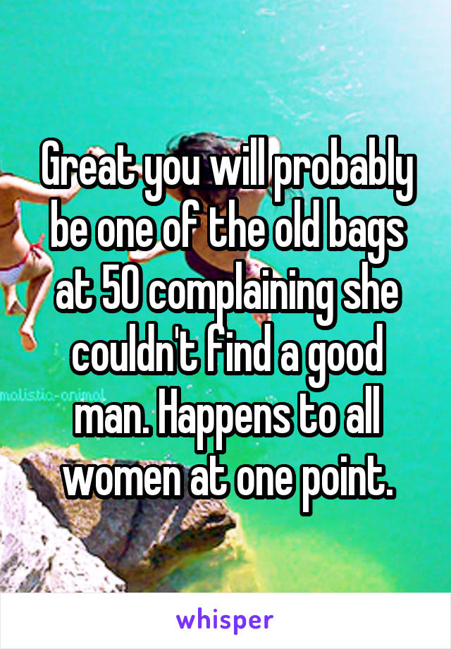 Great you will probably be one of the old bags at 50 complaining she couldn't find a good man. Happens to all women at one point.