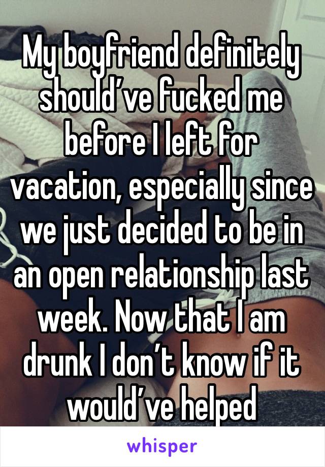 My boyfriend definitely should’ve fucked me before I left for vacation, especially since we just decided to be in an open relationship last week. Now that I am drunk I don’t know if it would’ve helped