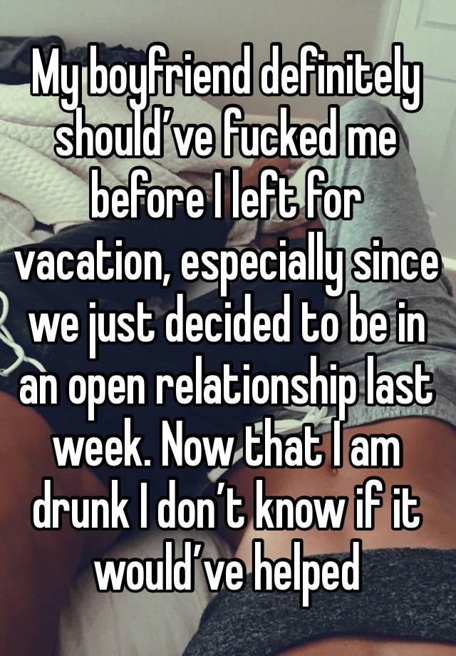 My boyfriend definitely should’ve fucked me before I left for vacation, especially since we just decided to be in an open relationship last week. Now that I am drunk I don’t know if it would’ve helped