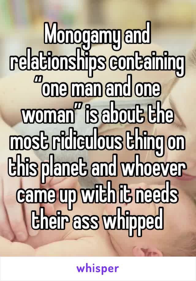 Monogamy and relationships containing “one man and one woman” is about the most ridiculous thing on this planet and whoever came up with it needs their ass whipped 