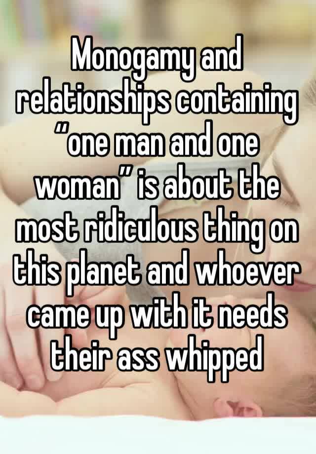 Monogamy and relationships containing “one man and one woman” is about the most ridiculous thing on this planet and whoever came up with it needs their ass whipped 