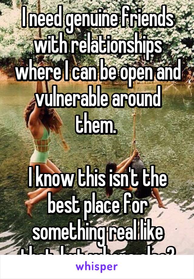 I need genuine friends with relationships where I can be open and vulnerable around them. 

I know this isn't the best place for something real like that, but where else?