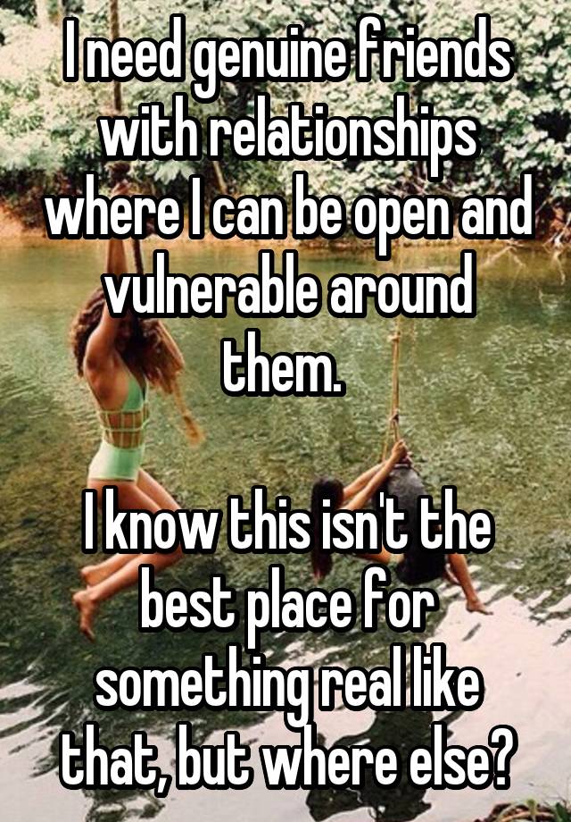 I need genuine friends with relationships where I can be open and vulnerable around them. 

I know this isn't the best place for something real like that, but where else?