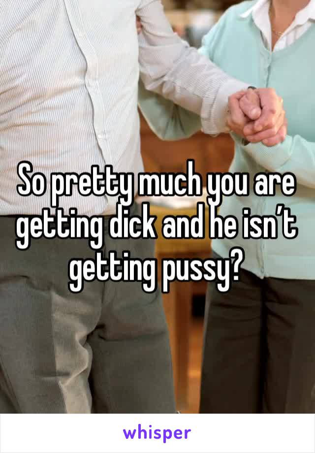 So pretty much you are getting dick and he isn’t getting pussy? 