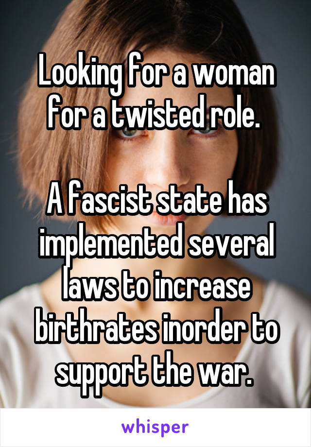 Looking for a woman for a twisted role. 

A fascist state has implemented several laws to increase birthrates inorder to support the war. 