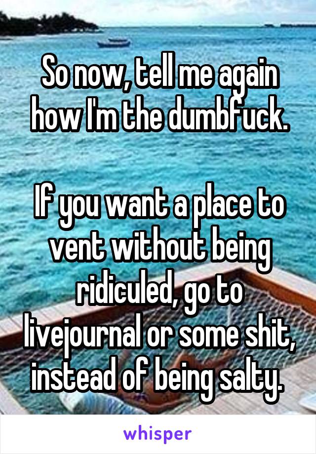 So now, tell me again how I'm the dumbfuck.

If you want a place to vent without being ridiculed, go to livejournal or some shit, instead of being salty. 