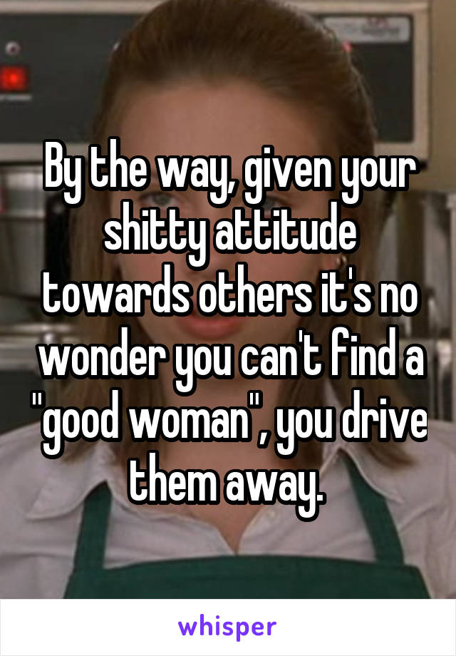 By the way, given your shitty attitude towards others it's no wonder you can't find a "good woman", you drive them away. 