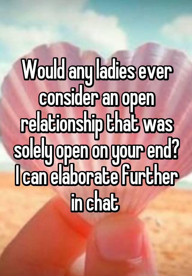 Would any ladies ever consider an open relationship that was solely open on your end? I can elaborate further in chat 