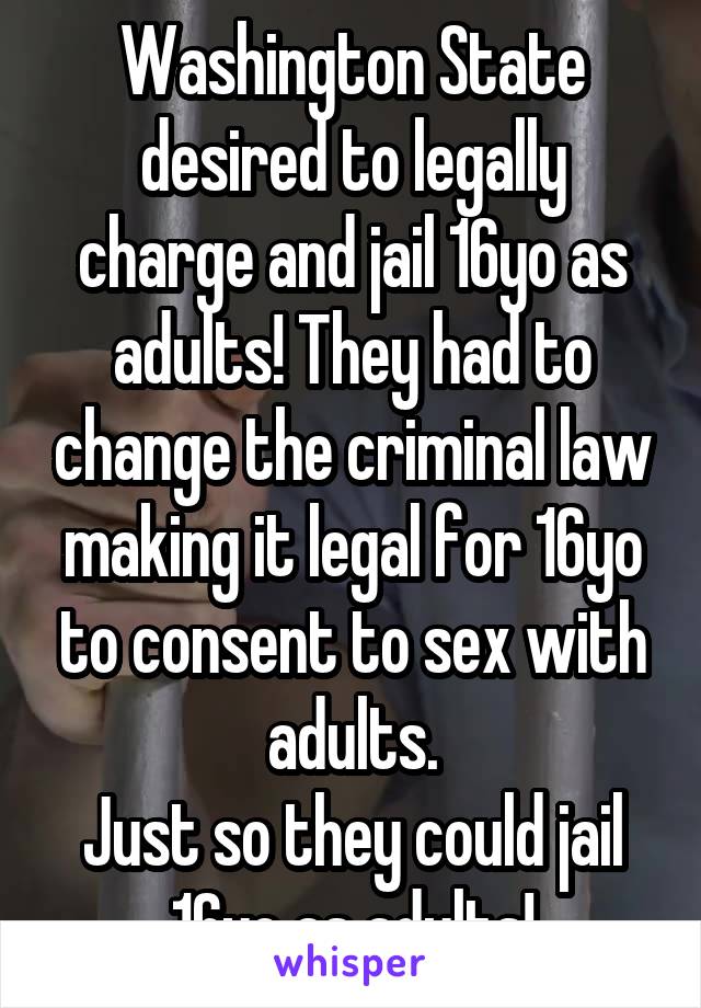 Washington State desired to legally charge and jail 16yo as adults! They had to change the criminal law making it legal for 16yo to consent to sex with adults.
Just so they could jail 16yo as adults!