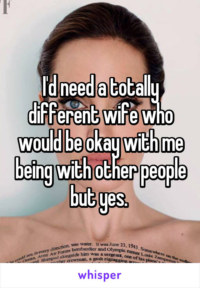 I'd need a totally different wife who would be okay with me being with other people but yes. 