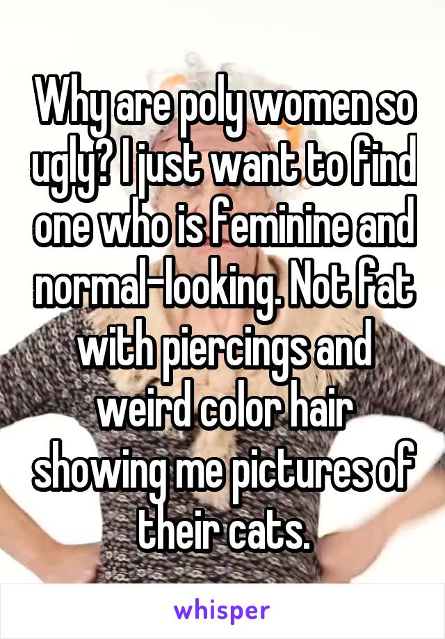 Why are poly women so ugly? I just want to find one who is feminine and normal-looking. Not fat with piercings and weird color hair showing me pictures of their cats.