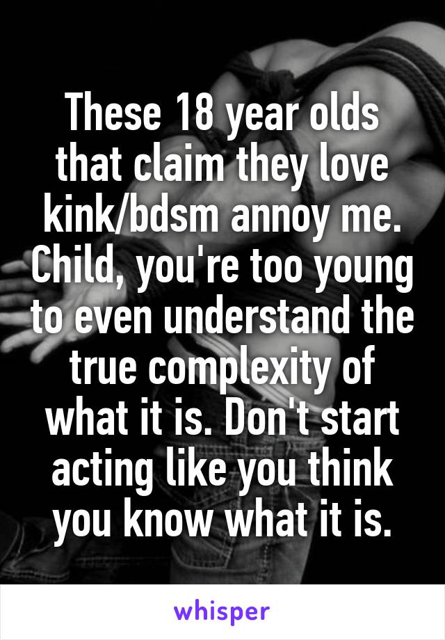 These 18 year olds that claim they love kink/bdsm annoy me. Child, you're too young to even understand the true complexity of what it is. Don't start acting like you think you know what it is.