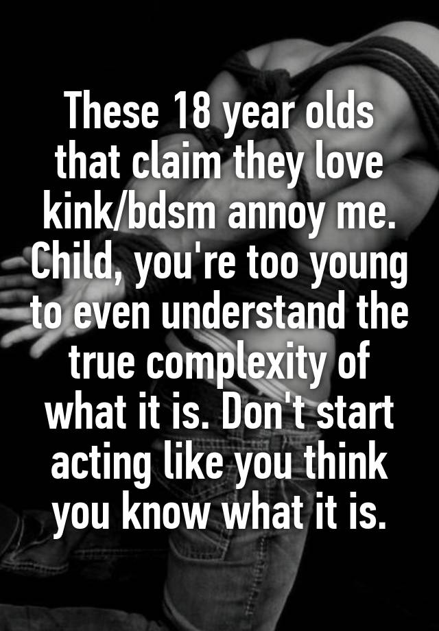 These 18 year olds that claim they love kink/bdsm annoy me. Child, you're too young to even understand the true complexity of what it is. Don't start acting like you think you know what it is.