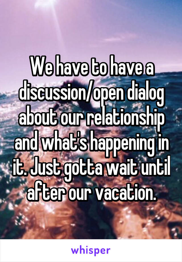 We have to have a discussion/open dialog about our relationship and what's happening in it. Just gotta wait until after our vacation.