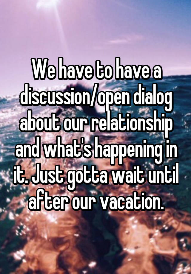 We have to have a discussion/open dialog about our relationship and what's happening in it. Just gotta wait until after our vacation.