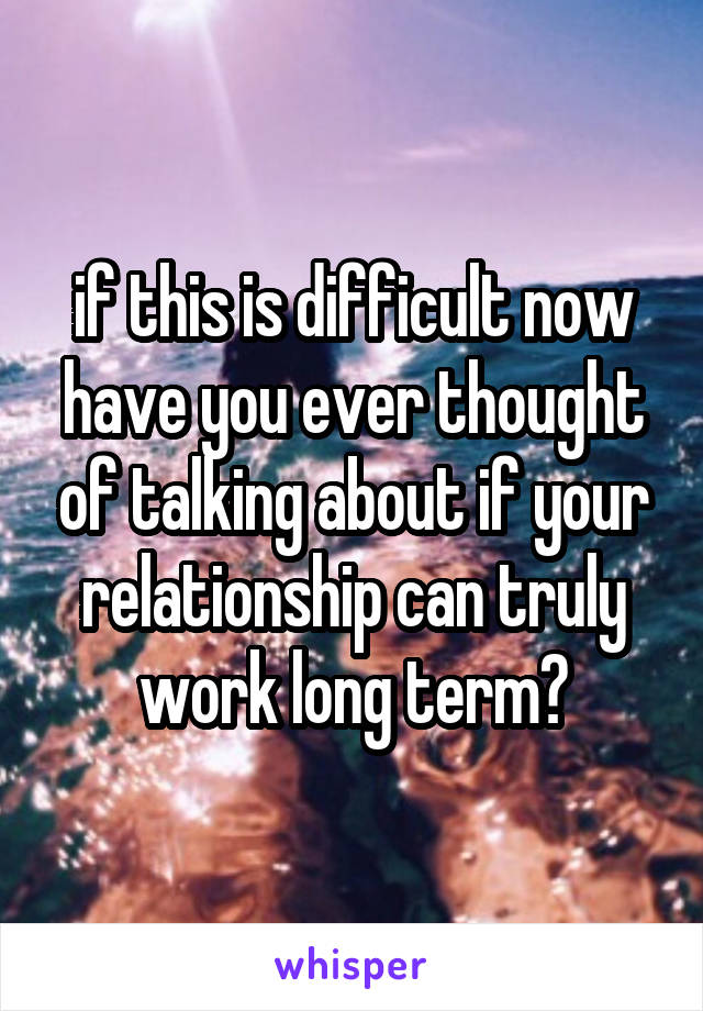 if this is difficult now have you ever thought of talking about if your relationship can truly work long term?