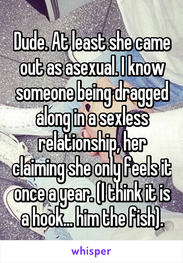 Dude. At least she came out as asexual. I know someone being dragged along in a sexless relationship, her claiming she only feels it once a year. (I think it is a hook... him the fish).